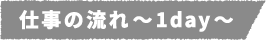 仕事の流れ~1day~